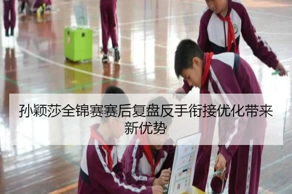 孙颖莎全锦赛赛后复盘反手衔接优化带来新优势