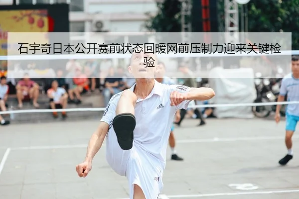 石宇奇日本公开赛前状态回暖网前压制力迎来关键检验